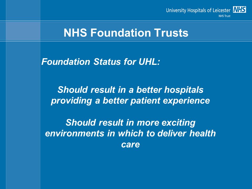 NHS Foundation Trusts Foundation Status for UHL: Should result in a better hospitals providing a better patient experience Should result in more exciting environments in which to deliver health care