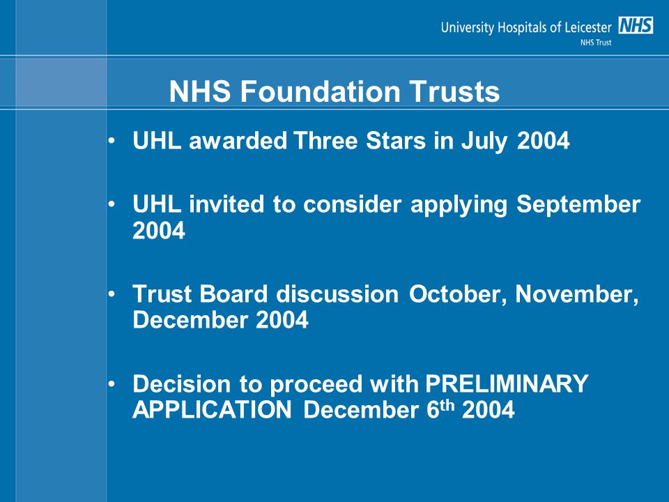 NHS Foundation Trusts UHL awarded Three Stars in July 2004 UHL invited to consider applying September 2004 Trust Board discussion October, November, December 2004 Decision to proceed with PRELIMINARY APPLICATION December 6 th 2004