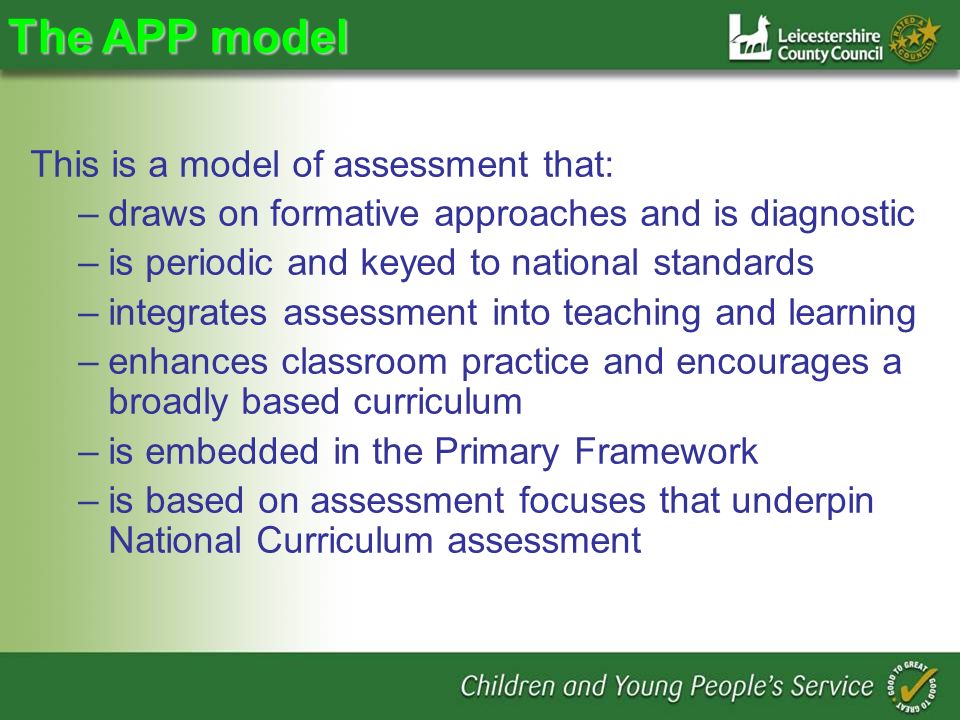 The APP model This is a model of assessment that: –draws on formative approaches and is diagnostic –is periodic and keyed to national standards –integrates assessment into teaching and learning –enhances classroom practice and encourages a broadly based curriculum –is embedded in the Primary Framework –is based on assessment focuses that underpin National Curriculum assessment