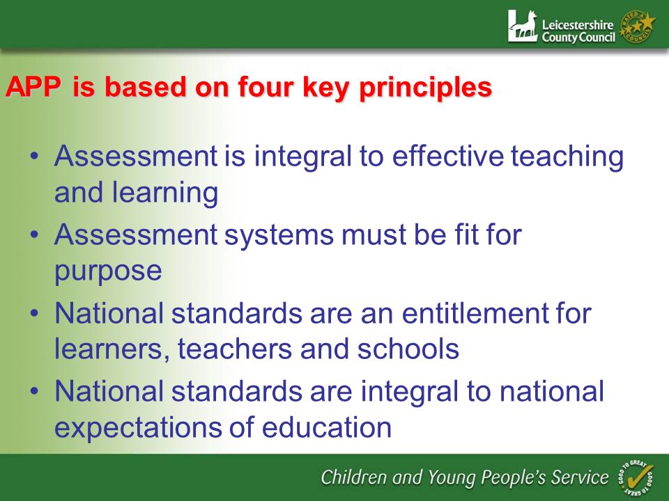 APP is based on four key principles Assessment is integral to effective teaching and learning Assessment systems must be fit for purpose National standards are an entitlement for learners, teachers and schools National standards are integral to national expectations of education