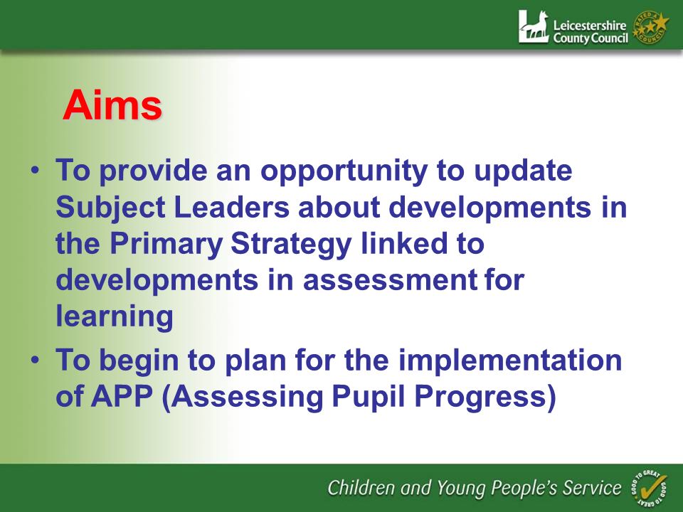 Aims To provide an opportunity to update Subject Leaders about developments in the Primary Strategy linked to developments in assessment for learning To begin to plan for the implementation of APP (Assessing Pupil Progress)