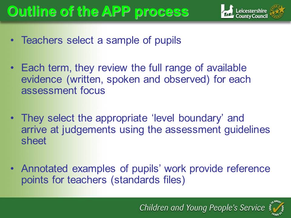 Outline of the APP process Teachers select a sample of pupils Each term, they review the full range of available evidence (written, spoken and observed) for each assessment focus They select the appropriate level boundary and arrive at judgements using the assessment guidelines sheet Annotated examples of pupils work provide reference points for teachers (standards files)