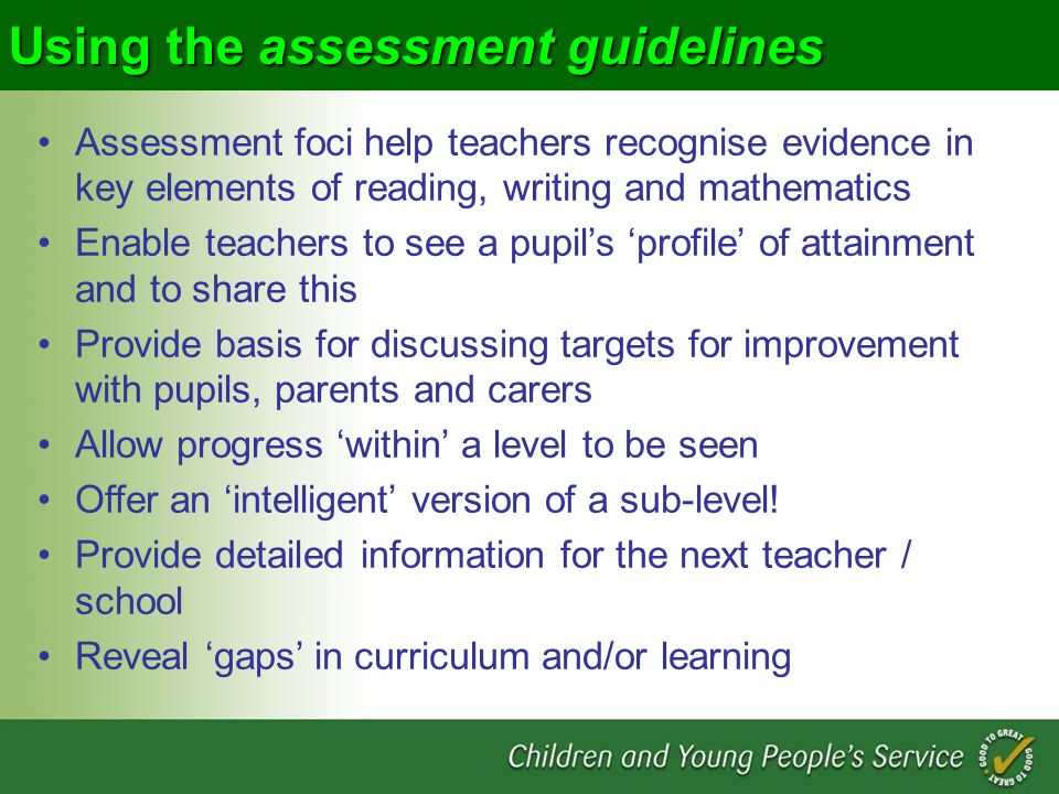 Using the assessment guidelines Assessment foci help teachers recognise evidence in key elements of reading, writing and mathematics Enable teachers to see a pupils profile of attainment and to share this Provide basis for discussing targets for improvement with pupils, parents and carers Allow progress within a level to be seen Offer an intelligent version of a sub-level.