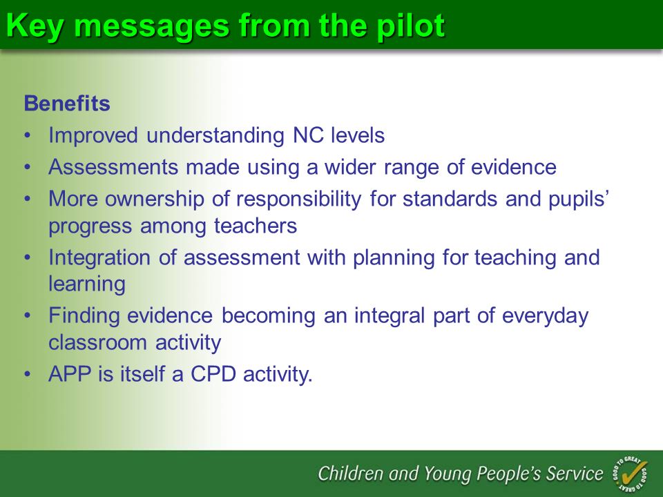 Key messages from the pilot Benefits Improved understanding NC levels Assessments made using a wider range of evidence More ownership of responsibility for standards and pupils progress among teachers Integration of assessment with planning for teaching and learning Finding evidence becoming an integral part of everyday classroom activity APP is itself a CPD activity.
