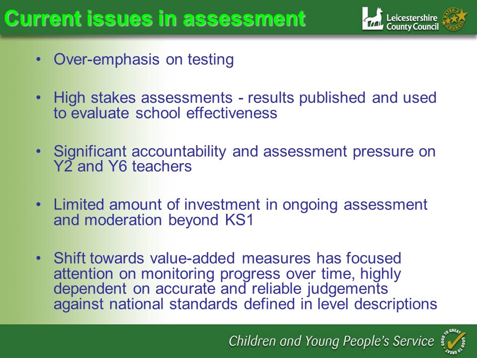 Current issues in assessment Over-emphasis on testing High stakes assessments - results published and used to evaluate school effectiveness Significant accountability and assessment pressure on Y2 and Y6 teachers Limited amount of investment in ongoing assessment and moderation beyond KS1 Shift towards value-added measures has focused attention on monitoring progress over time, highly dependent on accurate and reliable judgements against national standards defined in level descriptions