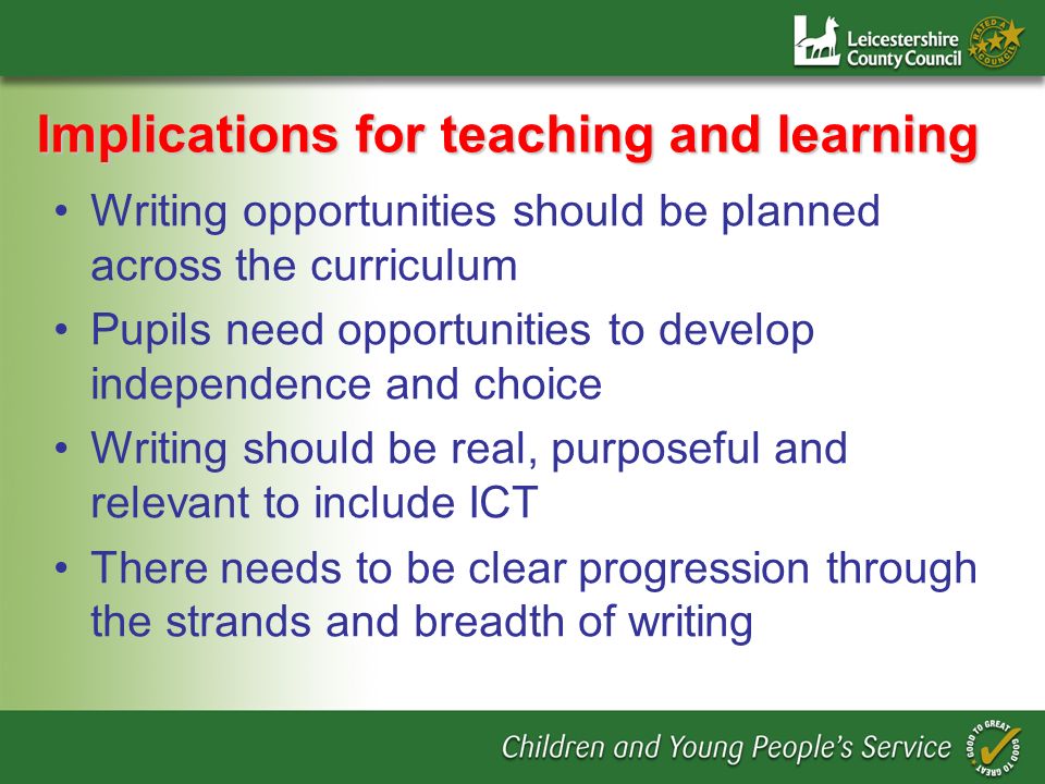 Implications for teaching and learning Writing opportunities should be planned across the curriculum Pupils need opportunities to develop independence and choice Writing should be real, purposeful and relevant to include ICT There needs to be clear progression through the strands and breadth of writing