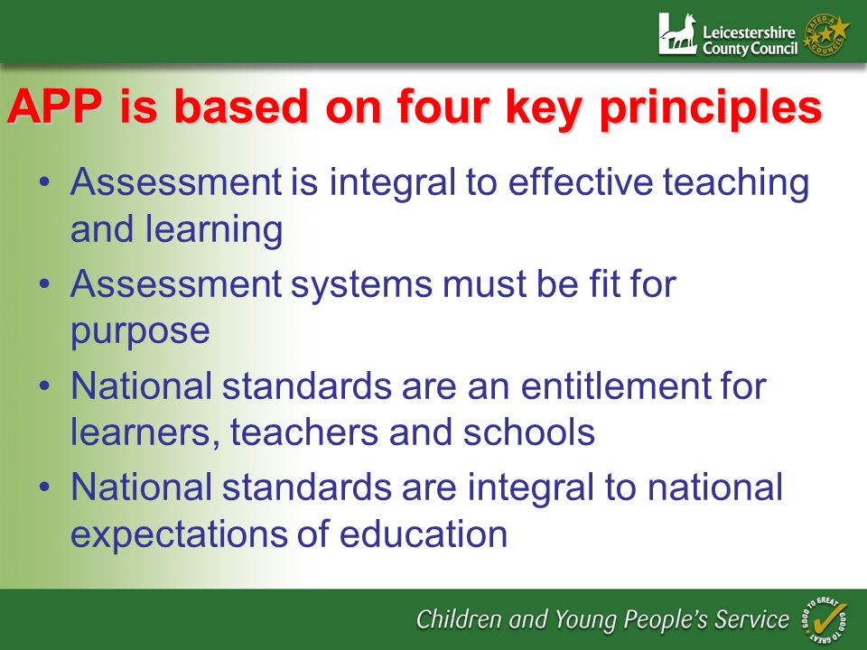 APP is based on four key principles Assessment is integral to effective teaching and learning Assessment systems must be fit for purpose National standards are an entitlement for learners, teachers and schools National standards are integral to national expectations of education