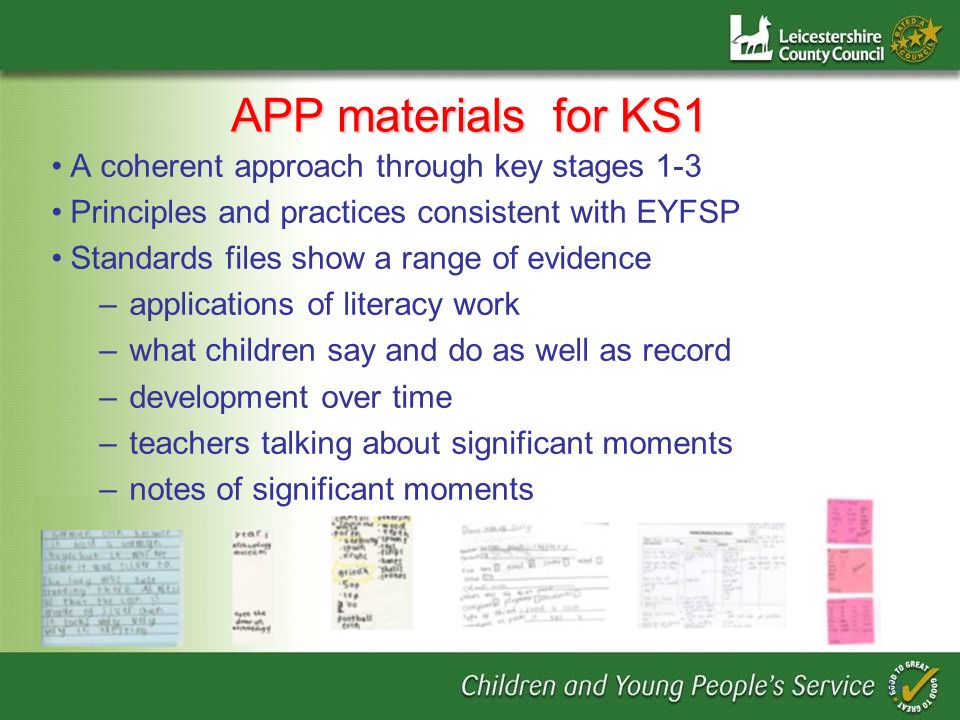 APP materials for KS1 A coherent approach through key stages 1-3 Principles and practices consistent with EYFSP Standards files show a range of evidence –applications of literacy work –what children say and do as well as record –development over time –teachers talking about significant moments –notes of significant moments 14