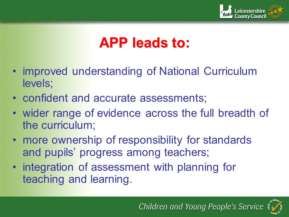 APP leads to: improved understanding of National Curriculum levels; confident and accurate assessments; wider range of evidence across the full breadth of the curriculum; more ownership of responsibility for standards and pupils progress among teachers; integration of assessment with planning for teaching and learning.