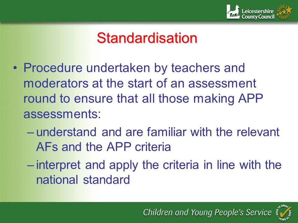 Standardisation Procedure undertaken by teachers and moderators at the start of an assessment round to ensure that all those making APP assessments: –understand and are familiar with the relevant AFs and the APP criteria –interpret and apply the criteria in line with the national standard