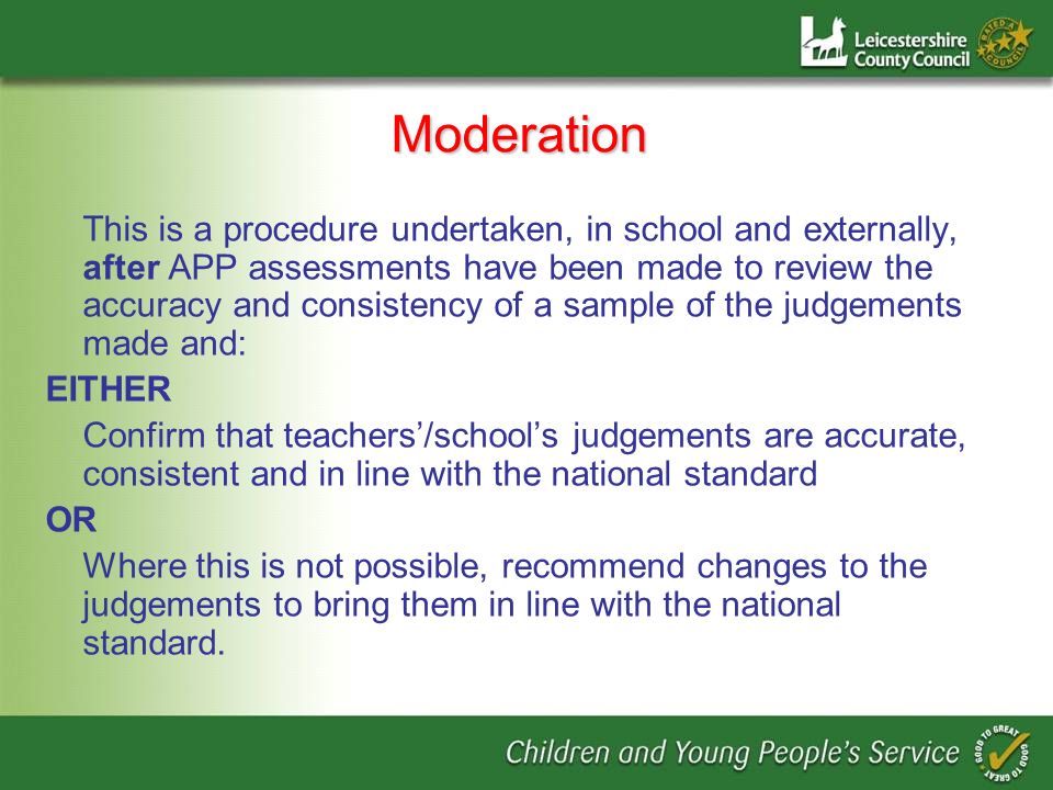 Moderation This is a procedure undertaken, in school and externally, after APP assessments have been made to review the accuracy and consistency of a sample of the judgements made and: EITHER Confirm that teachers/schools judgements are accurate, consistent and in line with the national standard OR Where this is not possible, recommend changes to the judgements to bring them in line with the national standard.