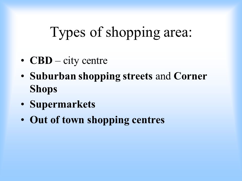 Types of shopping area: CBD – city centre Suburban shopping streets and Corner Shops Supermarkets Out of town shopping centres