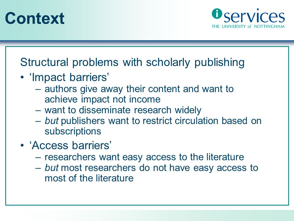 Context Structural problems with scholarly publishing Impact barriers –authors give away their content and want to achieve impact not income –want to disseminate research widely –but publishers want to restrict circulation based on subscriptions Access barriers –researchers want easy access to the literature –but most researchers do not have easy access to most of the literature