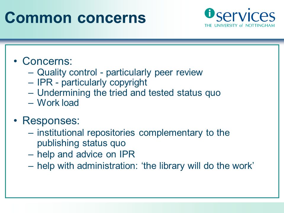 Common concerns Concerns: –Quality control - particularly peer review –IPR - particularly copyright –Undermining the tried and tested status quo –Work load Responses: –institutional repositories complementary to the publishing status quo –help and advice on IPR –help with administration: the library will do the work