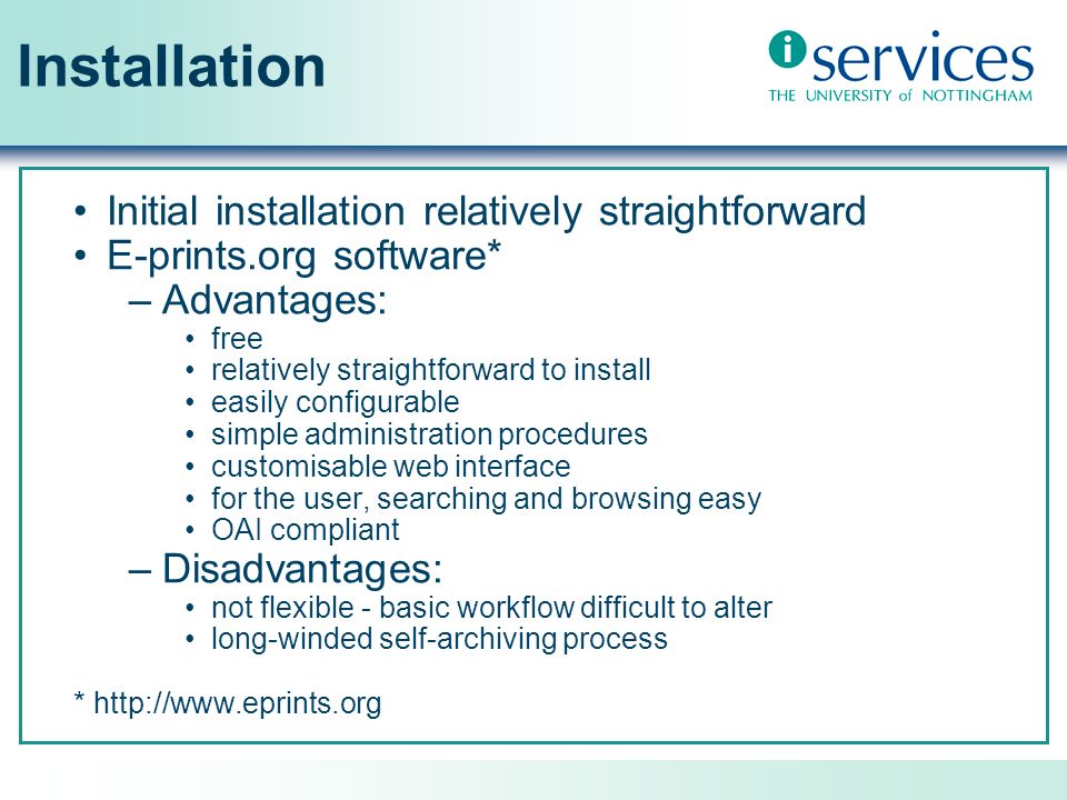 Installation Initial installation relatively straightforward E-prints.org software* –Advantages: free relatively straightforward to install easily configurable simple administration procedures customisable web interface for the user, searching and browsing easy OAI compliant –Disadvantages: not flexible - basic workflow difficult to alter long-winded self-archiving process *