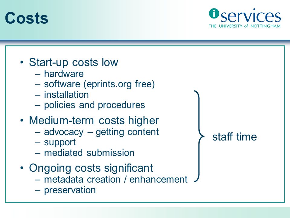 Costs Start-up costs low –hardware –software (eprints.org free) –installation –policies and procedures Medium-term costs higher –advocacy – getting content –support –mediated submission Ongoing costs significant –metadata creation / enhancement –preservation staff time