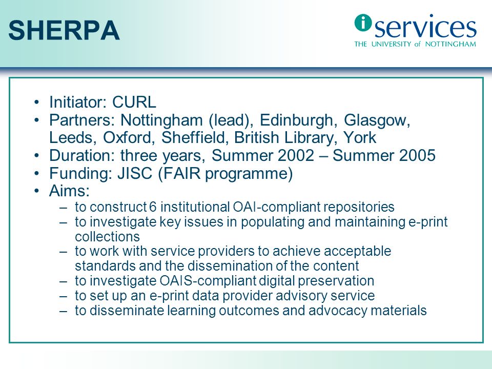 SHERPA Initiator: CURL Partners: Nottingham (lead), Edinburgh, Glasgow, Leeds, Oxford, Sheffield, British Library, York Duration: three years, Summer 2002 – Summer 2005 Funding: JISC (FAIR programme) Aims: –to construct 6 institutional OAI-compliant repositories –to investigate key issues in populating and maintaining e-print collections –to work with service providers to achieve acceptable standards and the dissemination of the content –to investigate OAIS-compliant digital preservation –to set up an e-print data provider advisory service –to disseminate learning outcomes and advocacy materials