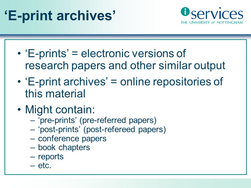 E-print archives E-prints = electronic versions of research papers and other similar output E-print archives = online repositories of this material Might contain: –pre-prints (pre-referred papers) –post-prints (post-refereed papers) –conference papers –book chapters –reports –etc.