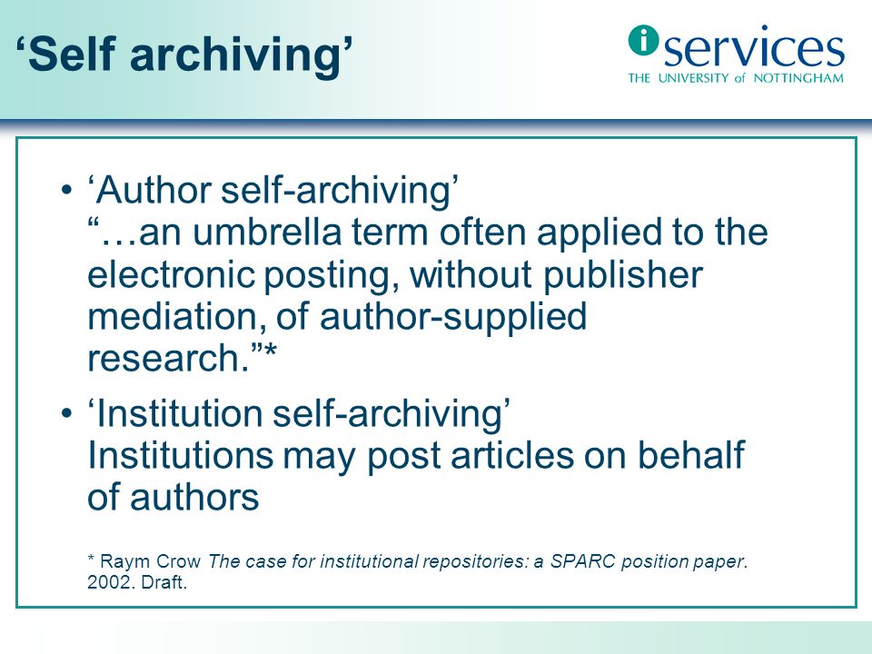 Self archiving Author self-archiving …an umbrella term often applied to the electronic posting, without publisher mediation, of author-supplied research.* Institution self-archiving Institutions may post articles on behalf of authors * Raym Crow The case for institutional repositories: a SPARC position paper.