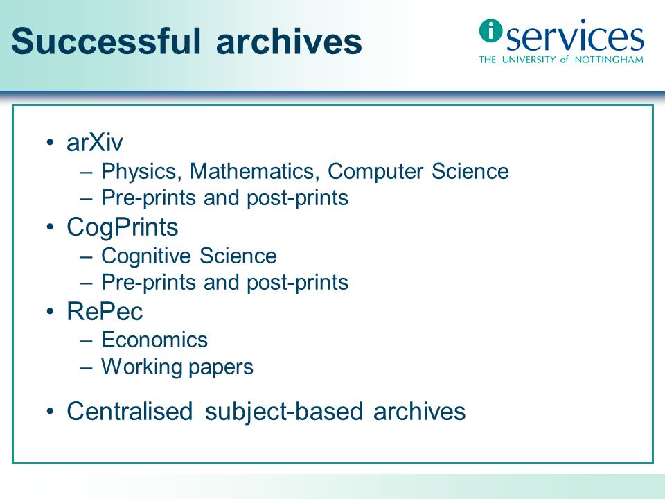 Successful archives arXiv –Physics, Mathematics, Computer Science –Pre-prints and post-prints CogPrints –Cognitive Science –Pre-prints and post-prints RePec –Economics –Working papers Centralised subject-based archives