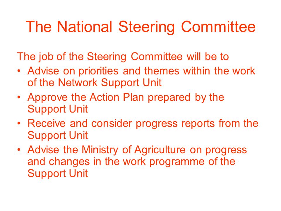 The National Steering Committee The job of the Steering Committee will be to Advise on priorities and themes within the work of the Network Support Unit Approve the Action Plan prepared by the Support Unit Receive and consider progress reports from the Support Unit Advise the Ministry of Agriculture on progress and changes in the work programme of the Support Unit