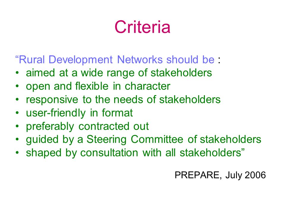 Criteria Rural Development Networks should be : aimed at a wide range of stakeholders open and flexible in character responsive to the needs of stakeholders user-friendly in format preferably contracted out guided by a Steering Committee of stakeholders shaped by consultation with all stakeholders PREPARE, July 2006