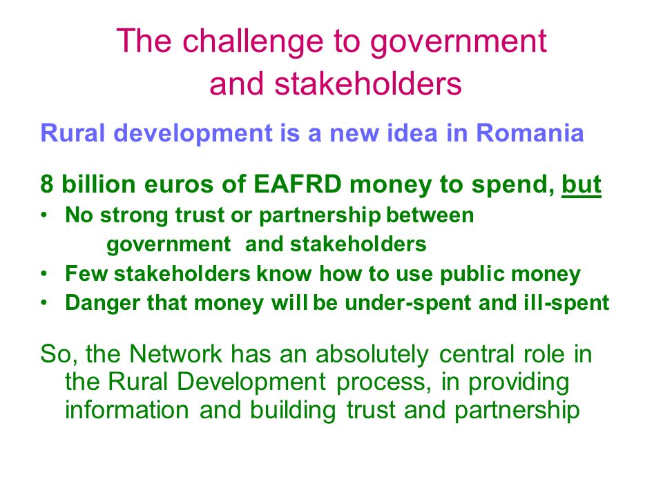 The challenge to government and stakeholders Rural development is a new idea in Romania 8 billion euros of EAFRD money to spend, but No strong trust or partnership between government and stakeholders Few stakeholders know how to use public money Danger that money will be under-spent and ill-spent So, the Network has an absolutely central role in the Rural Development process, in providing information and building trust and partnership