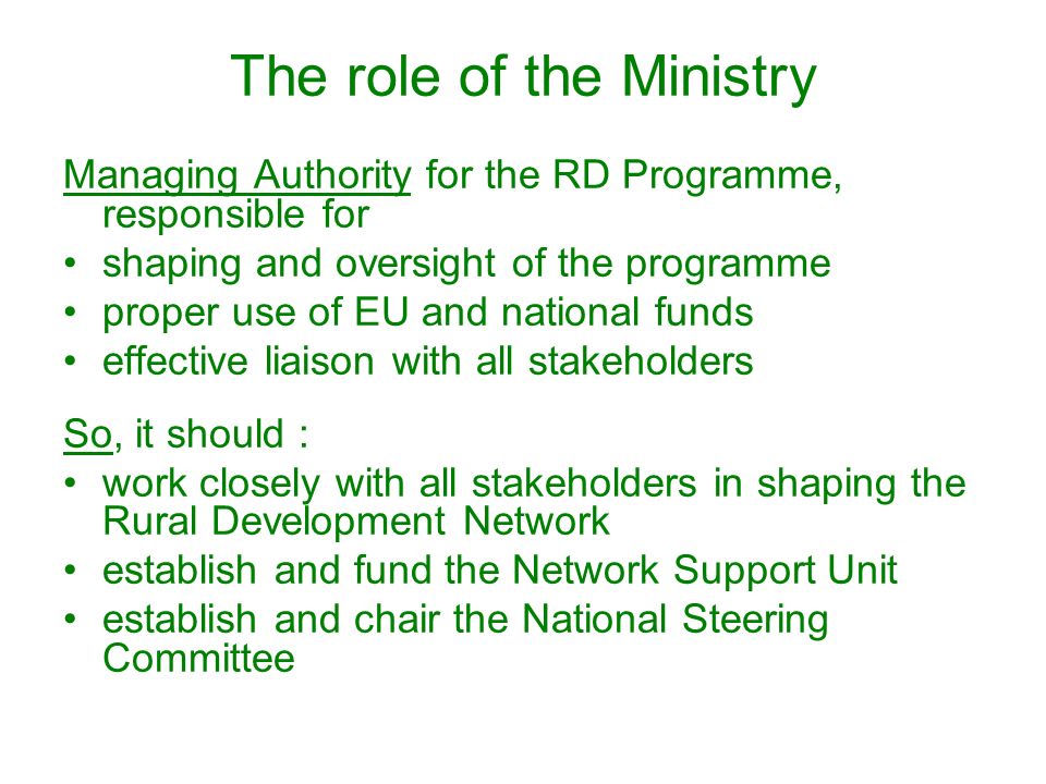 The role of the Ministry Managing Authority for the RD Programme, responsible for shaping and oversight of the programme proper use of EU and national funds effective liaison with all stakeholders So, it should : work closely with all stakeholders in shaping the Rural Development Network establish and fund the Network Support Unit establish and chair the National Steering Committee