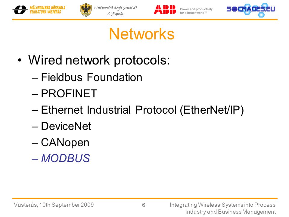 Universitá degli Studi di LAquila Västerås, 10th September 2009Integrating Wireless Systems into Process Industry and Business Management 6 Networks Wired network protocols: –Fieldbus Foundation –PROFINET –Ethernet Industrial Protocol (EtherNet/IP) –DeviceNet –CANopen –MODBUS