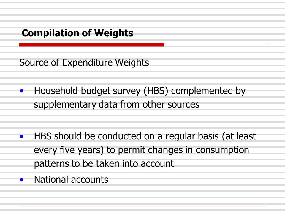 Compilation of Weights Source of Expenditure Weights Household budget survey (HBS) complemented by supplementary data from other sources HBS should be conducted on a regular basis (at least every five years) to permit changes in consumption patterns to be taken into account National accounts