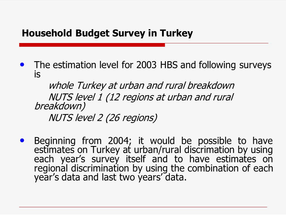 Household Budget Survey in Turkey The estimation level for 2003 HBS and following surveys is whole Turkey at urban and rural breakdown NUTS level 1 (12 regions at urban and rural breakdown) NUTS level 2 (26 regions) Beginning from 2004; it would be possible to have estimates on Turkey at urban/rural discrimation by using each year’s survey itself and to have estimates on regional discrimination by using the combination of each year’s data and last two years’ data.