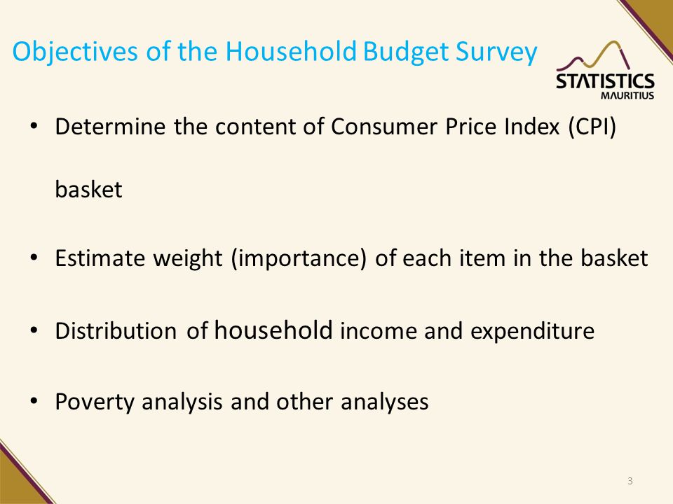 Objectives of the Household Budget Survey Determine the content of Consumer Price Index (CPI) basket Estimate weight (importance) of each item in the basket Distribution of household income and expenditure Poverty analysis and other analyses 3