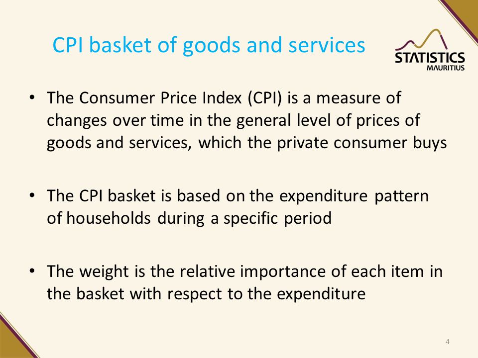 CPI basket of goods and services The Consumer Price Index (CPI) is a measure of changes over time in the general level of prices of goods and services, which the private consumer buys The CPI basket is based on the expenditure pattern of households during a specific period The weight is the relative importance of each item in the basket with respect to the expenditure 4