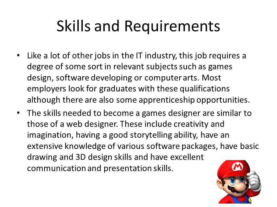 Skills and Requirements Like a lot of other jobs in the IT industry, this job requires a degree of some sort in relevant subjects such as games design, software developing or computer arts.