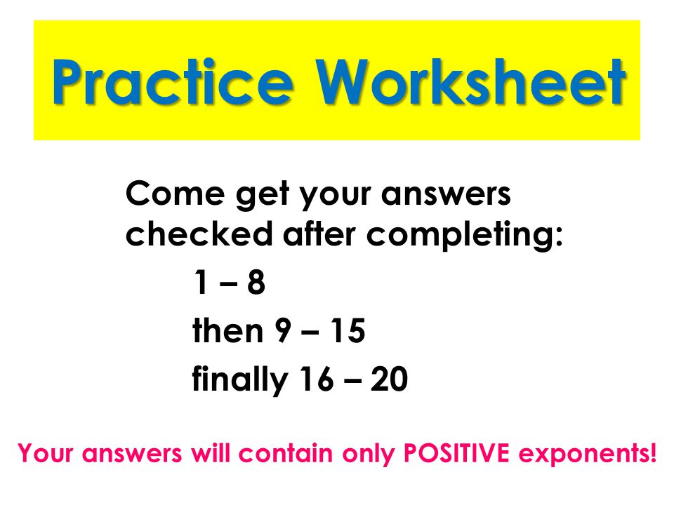 Practice Worksheet Come get your answers checked after completing: 1 – 8 then 9 – 15 finally 16 – 20 Your answers will contain only POSITIVE exponents!