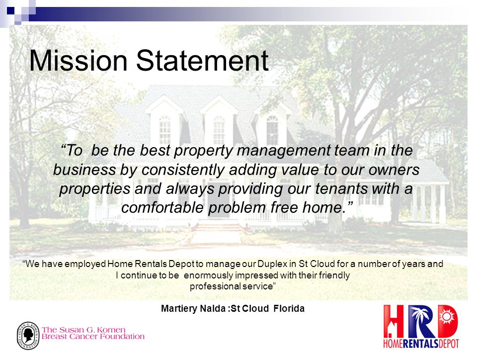 Mission Statement To be the best property management team in the business by consistently adding value to our owners properties and always providing our tenants with a comfortable problem free home. We have employed Home Rentals Depot to manage our Duplex in St Cloud for a number of years and I continue to be enormously impressed with their friendly professional service Martiery Nalda :St Cloud Florida