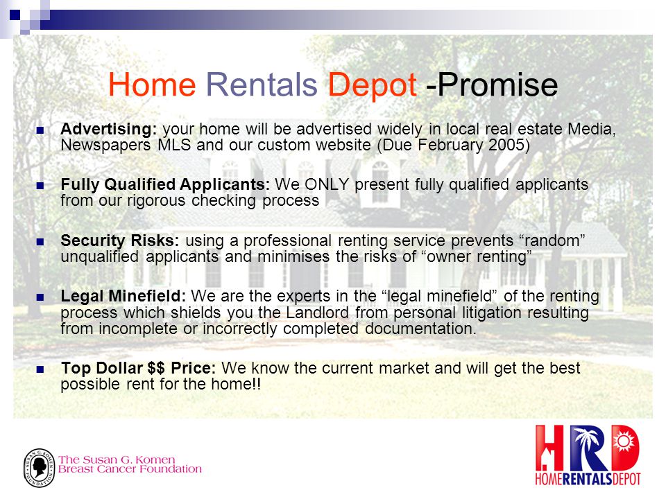 Home Rentals Depot -Promise Advertising: your home will be advertised widely in local real estate Media, Newspapers MLS and our custom website (Due February 2005) Fully Qualified Applicants: We ONLY present fully qualified applicants from our rigorous checking process Security Risks: using a professional renting service prevents random unqualified applicants and minimises the risks of owner renting Legal Minefield: We are the experts in the legal minefield of the renting process which shields you the Landlord from personal litigation resulting from incomplete or incorrectly completed documentation.