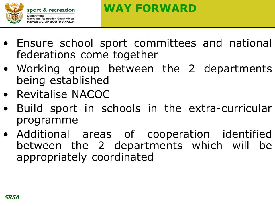 SRSA WAY FORWARD Ensure school sport committees and national federations come together Working group between the 2 departments being established Revitalise NACOC Build sport in schools in the extra-curricular programme Additional areas of cooperation identified between the 2 departments which will be appropriately coordinated