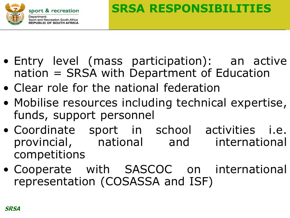SRSA SRSA RESPONSIBILITIES Entry level (mass participation): an active nation = SRSA with Department of Education Clear role for the national federation Mobilise resources including technical expertise, funds, support personnel Coordinate sport in school activities i.e.
