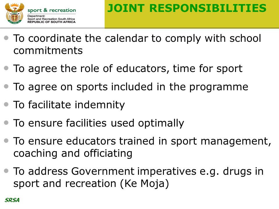SRSA JOINT RESPONSIBILITIES To coordinate the calendar to comply with school commitments To agree the role of educators, time for sport To agree on sports included in the programme To facilitate indemnity To ensure facilities used optimally To ensure educators trained in sport management, coaching and officiating To address Government imperatives e.g.