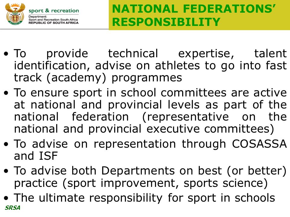 SRSA NATIONAL FEDERATIONS’ RESPONSIBILITY To provide technical expertise, talent identification, advise on athletes to go into fast track (academy) programmes To ensure sport in school committees are active at national and provincial levels as part of the national federation (representative on the national and provincial executive committees) To advise on representation through COSASSA and ISF To advise both Departments on best (or better) practice (sport improvement, sports science) The ultimate responsibility for sport in schools