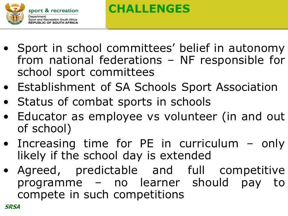 SRSA CHALLENGES Sport in school committees’ belief in autonomy from national federations – NF responsible for school sport committees Establishment of SA Schools Sport Association Status of combat sports in schools Educator as employee vs volunteer (in and out of school) Increasing time for PE in curriculum – only likely if the school day is extended Agreed, predictable and full competitive programme – no learner should pay to compete in such competitions