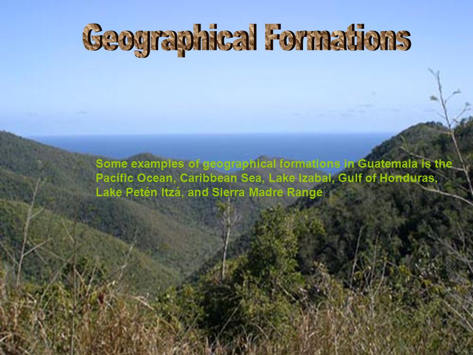 Some examples of geographical formations in Guatemala is the Pacific Ocean, Caribbean Sea, Lake Izabal, Gulf of Honduras, Lake Petén Itzá, and Sierra Madre Range.