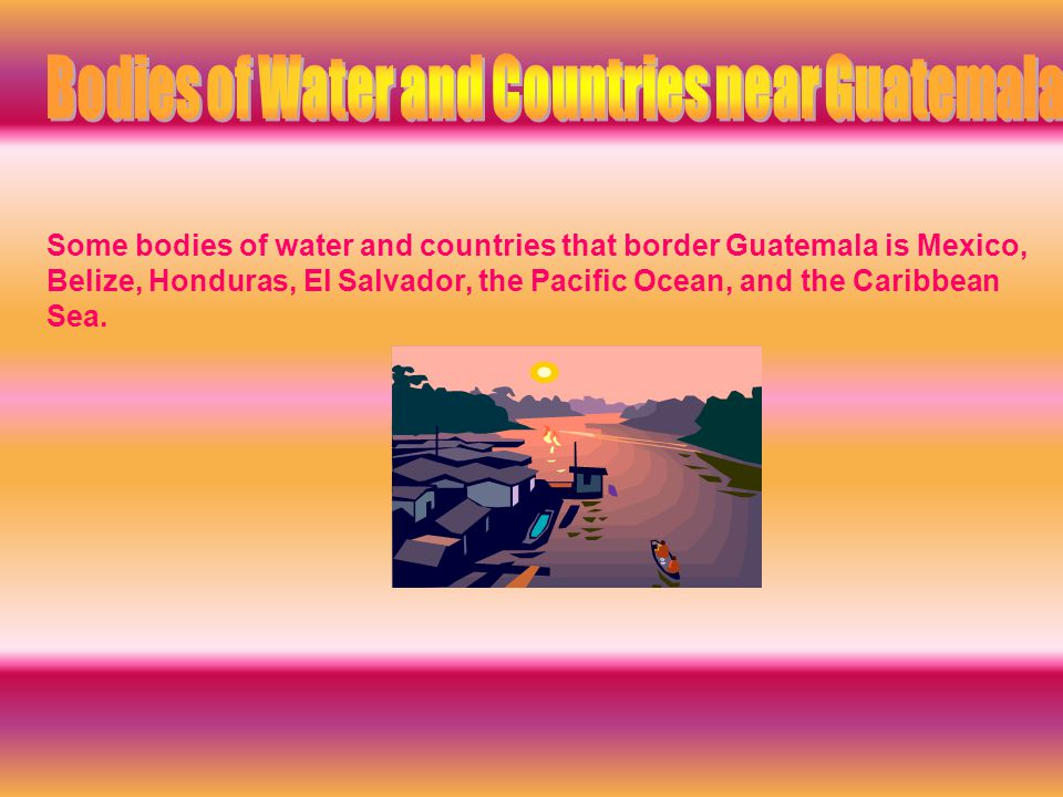 Some bodies of water and countries that border Guatemala is Mexico, Belize, Honduras, El Salvador, the Pacific Ocean, and the Caribbean Sea.