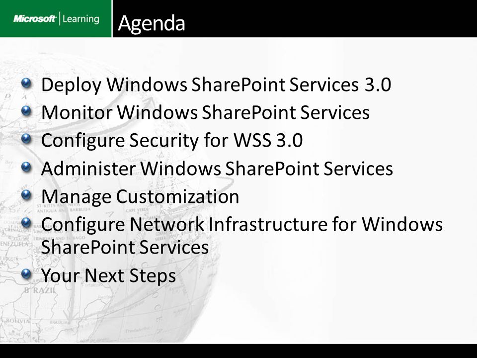 Deploy Windows SharePoint Services 3.0 Monitor Windows SharePoint Services Configure Security for WSS 3.0 Administer Windows SharePoint Services Manage Customization Configure Network Infrastructure for Windows SharePoint Services Your Next Steps Agenda