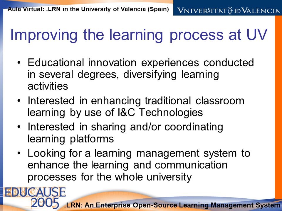 .LRN: An Enterprise Open-Source Learning Management System Aula Virtual:.LRN in the University of Valencia (Spain) Improving the learning process at UV Educational innovation experiences conducted in several degrees, diversifying learning activities Interested in enhancing traditional classroom learning by use of I&C Technologies Interested in sharing and/or coordinating learning platforms Looking for a learning management system to enhance the learning and communication processes for the whole university
