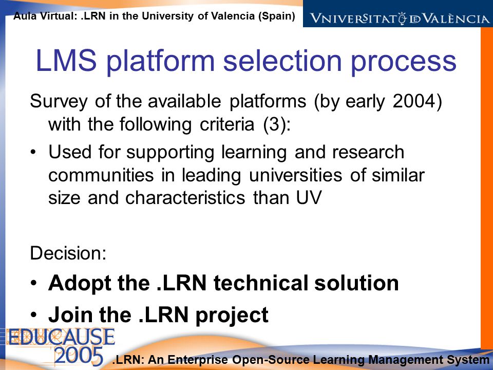 .LRN: An Enterprise Open-Source Learning Management System Aula Virtual:.LRN in the University of Valencia (Spain) LMS platform selection process Survey of the available platforms (by early 2004) with the following criteria (3): Used for supporting learning and research communities in leading universities of similar size and characteristics than UV Decision: Adopt the.LRN technical solution Join the.LRN project