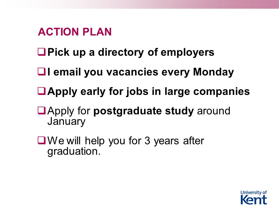 ACTION PLAN  Pick up a directory of employers  I  you vacancies every Monday  Apply early for jobs in large companies  Apply for postgraduate study around January  We will help you for 3 years after graduation.