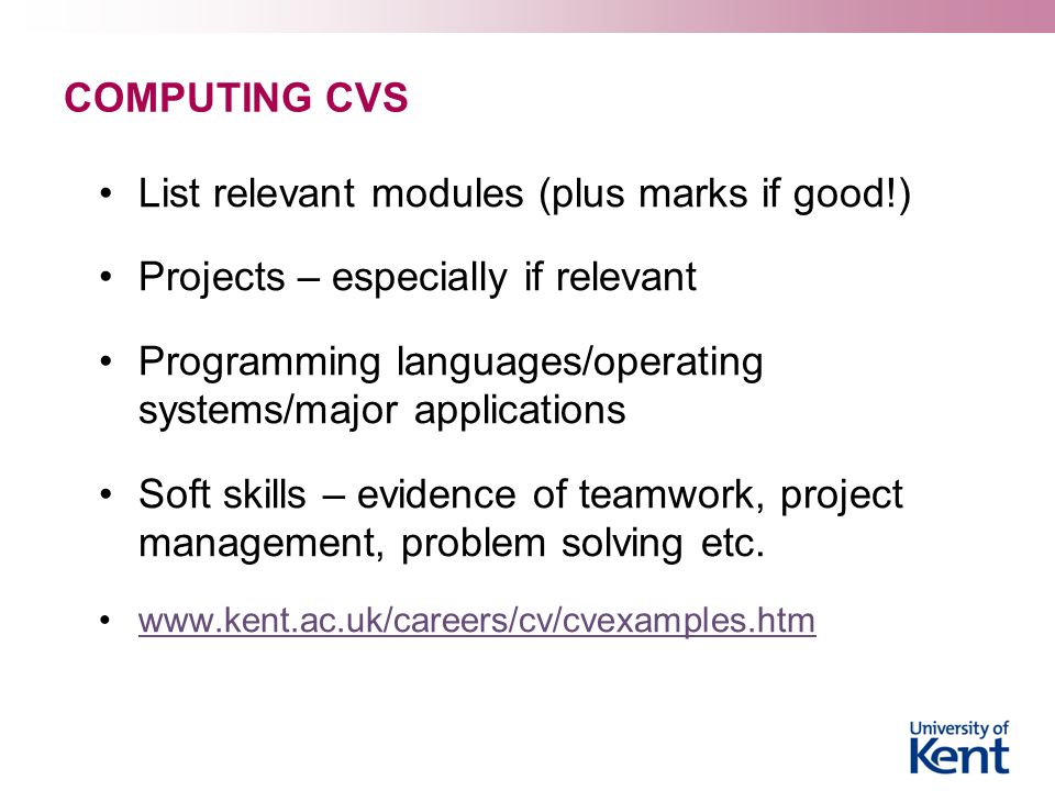COMPUTING CVS List relevant modules (plus marks if good!) Projects – especially if relevant Programming languages/operating systems/major applications Soft skills – evidence of teamwork, project management, problem solving etc.