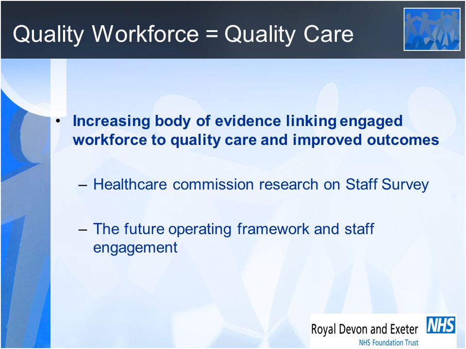 Quality Workforce = Quality Care Increasing body of evidence linking engaged workforce to quality care and improved outcomes –Healthcare commission research on Staff Survey –The future operating framework and staff engagement